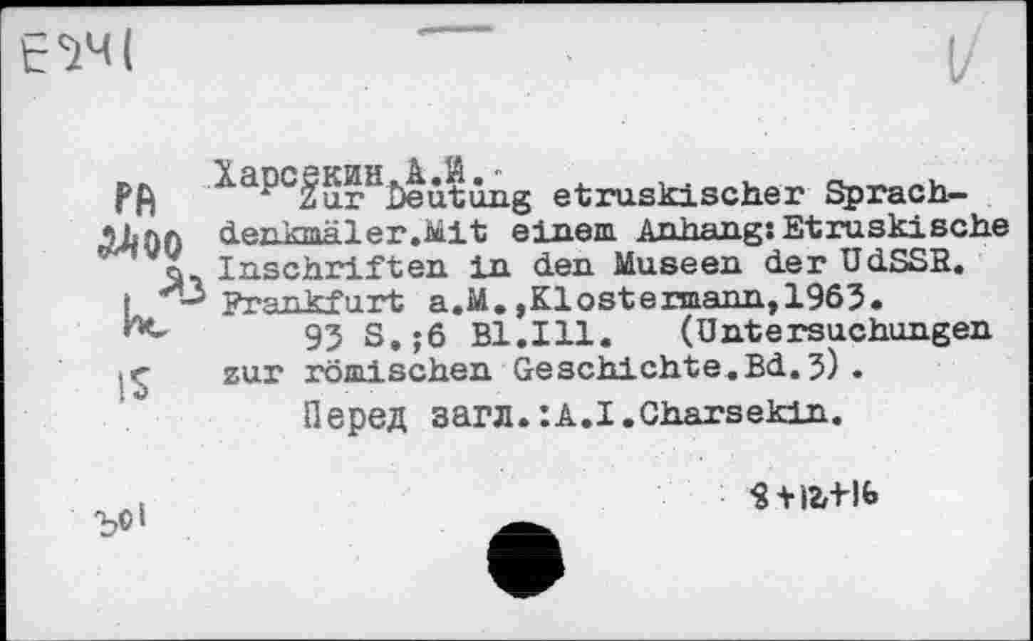 ﻿Є1ЧІ
І/
Харсекин.А.Й.■	л	,
rfi zur Deutung etruskischer Sprach-іїлл denkmäler.Mit einem Anhang:Etruskische X Inschriften in den Museen der UdSSR.
І И’-' Frankfurt a.M.,Klostermann,1963.
93 S,;6 Bl.Ill.	(Untersuchungen
zur römischen Geschichte.Bd.3) .
Перед загл.:A.I.Charsekin.
’S +»2r-Hb